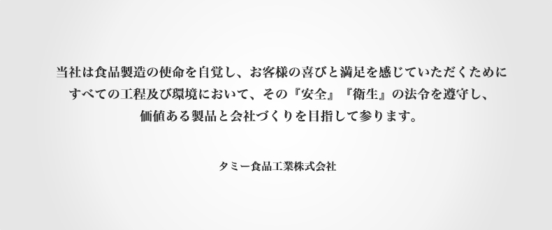 当社は食品製造の使命を自覚し、お客様の喜びと満足を感じていただくためにすべての工程及び環境においてその「安全」「衛生」の法令を遵守し、価値ある製品と会社づくりを目指して参ります。